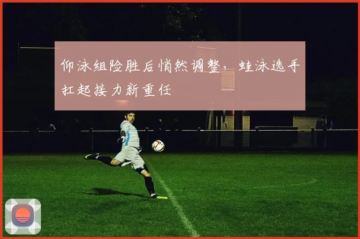 仰泳组险胜后悄然调整，蛙泳选手扛起接力新重任