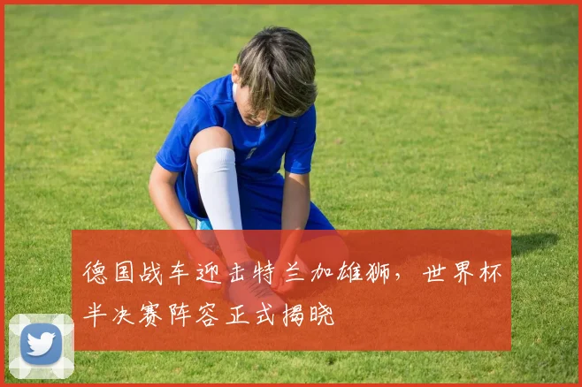 德国战车迎击特兰加雄狮，世界杯半决赛阵容正式揭晓