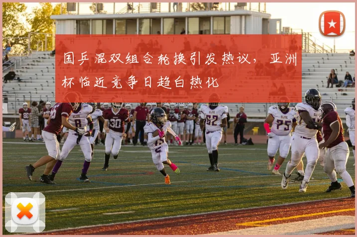 国乒混双组合轮换引发热议，亚洲杯临近竞争日趋白热化