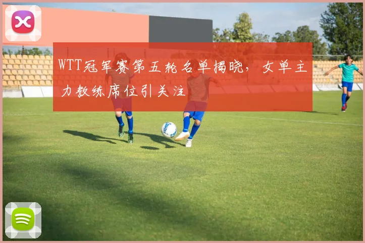 WTT冠军赛第五轮名单揭晓，女单主力教练席位引关注