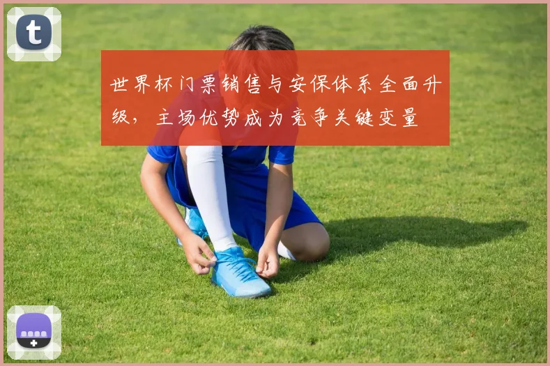 世界杯门票销售与安保体系全面升级，主场优势成为竞争关键变量