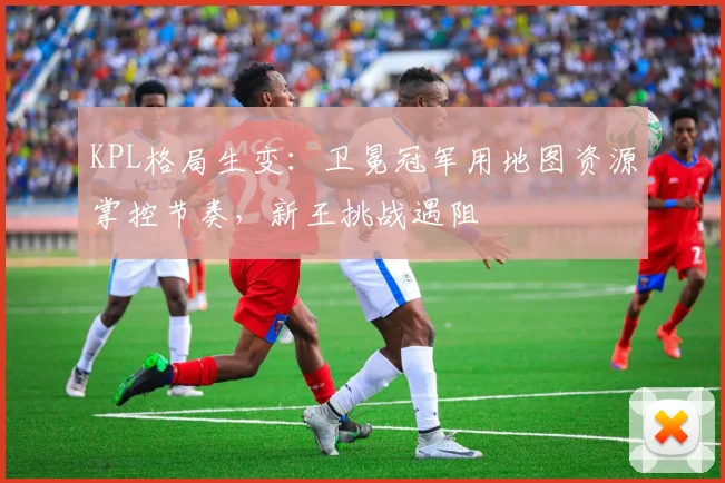 KPL格局生变：卫冕冠军用地图资源掌控节奏，新王挑战遇阻