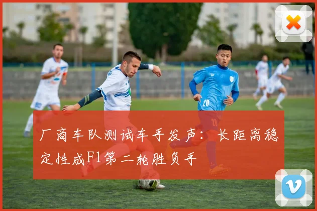 厂商车队测试车手发声：长距离稳定性成F1第二轮胜负手