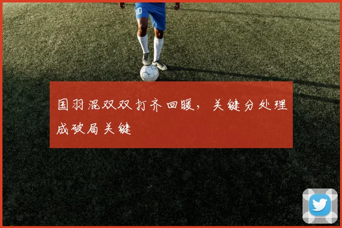 国羽混双双打齐回暖，关键分处理成破局关键