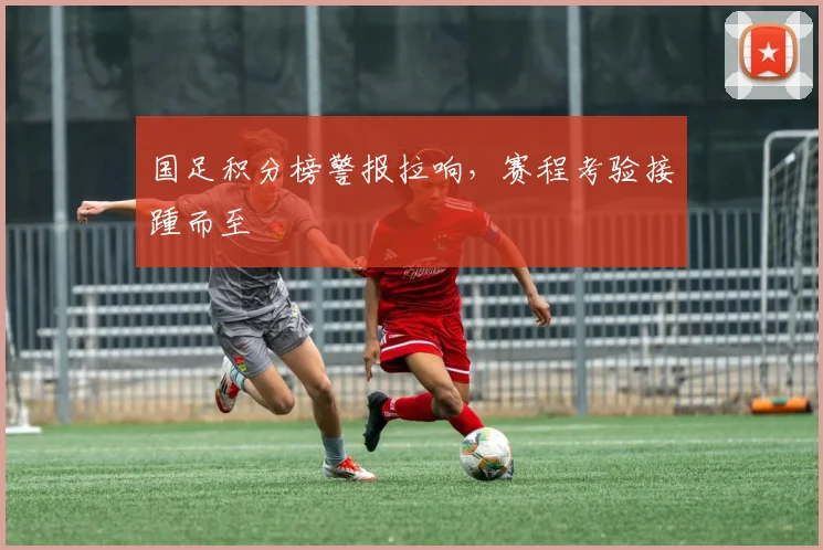 国足积分榜警报拉响，赛程考验接踵而至
