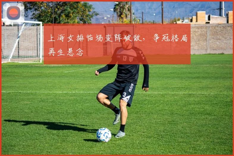 上海女排临场变阵破敌，争冠格局再生悬念