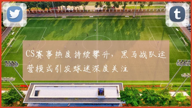 CS赛事热度持续攀升，黑马战队运营模式引发球迷深度关注