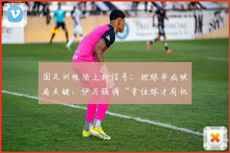 国足训练场上新信号：控球率成破局关键，伊万强调“拿住球才有机会”
