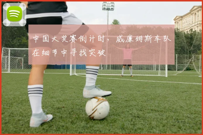 中国大奖赛倒计时，威廉姆斯车队在细节中寻找突破