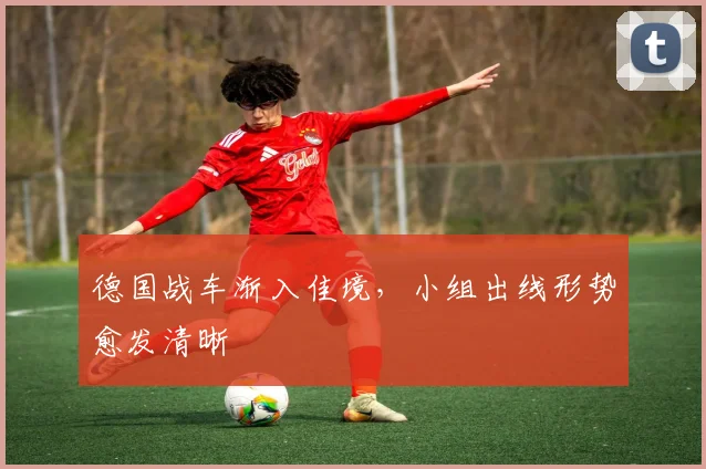 德国战车渐入佳境，小组出线形势愈发清晰