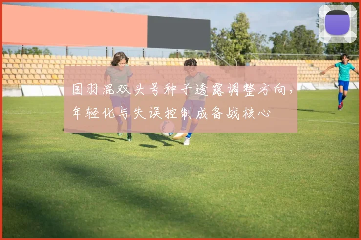 国羽混双头号种子透露调整方向，年轻化与失误控制成备战核心