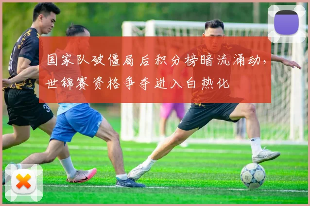 国家队破僵局后积分榜暗流涌动，世锦赛资格争夺进入白热化