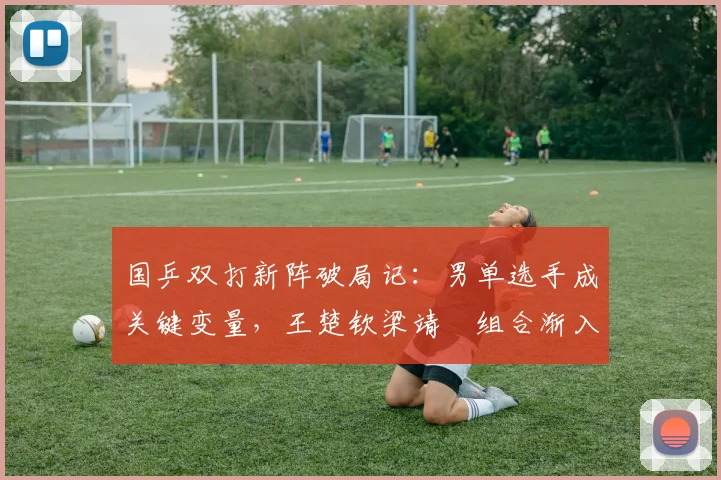 国乒双打新阵破局记：男单选手成关键变量，王楚钦梁靖崑组合渐入佳境
