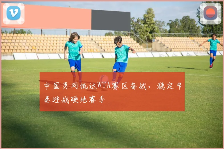 中国男网抵达WTA赛区备战，稳定节奏迎战硬地赛季