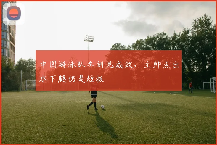 中国游泳队冬训见成效，主帅点出水下腿仍是短板