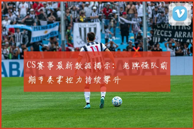 CS赛事最新数据揭示：老牌强队前期节奏掌控力持续攀升