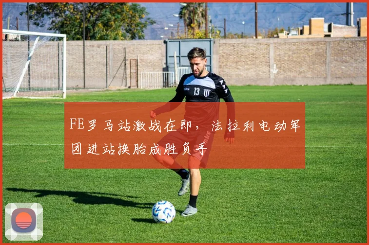 FE罗马站激战在即，法拉利电动军团进站换胎成胜负手