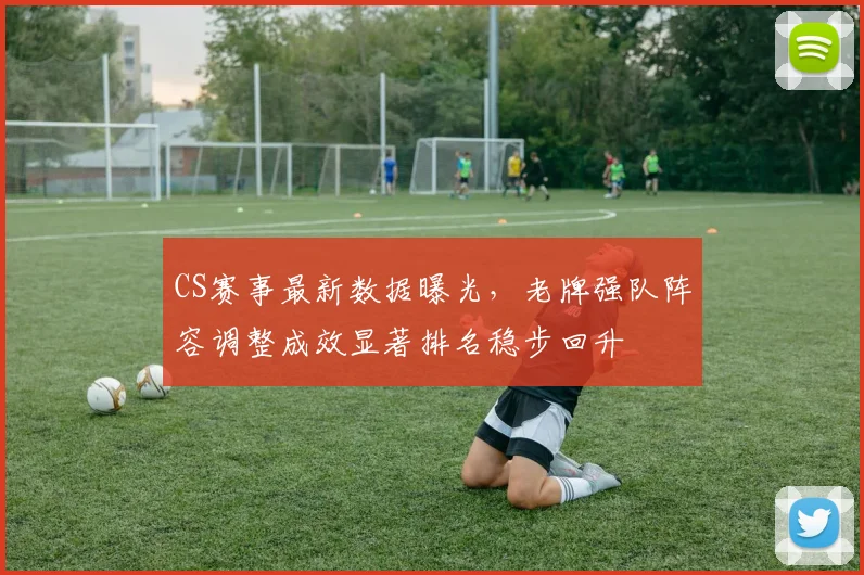 CS赛事最新数据曝光，老牌强队阵容调整成效显著排名稳步回升