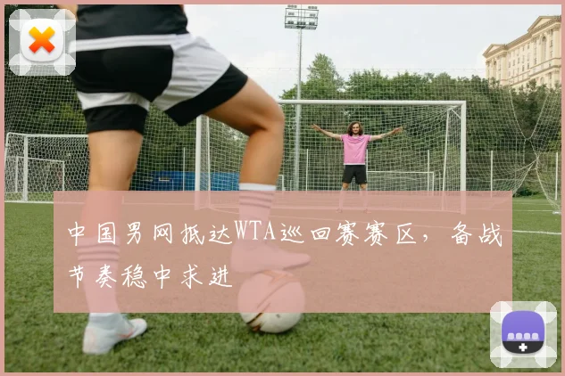 中国男网抵达WTA巡回赛赛区，备战节奏稳中求进